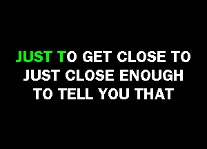 JUST TO GET CLOSE TO
JUST CLOSE ENOUGH
TO TELL YOU THAT