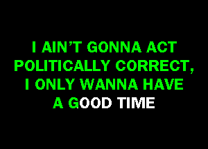 I AINT GONNA ACT
POLITICALLY CORRECT,
I ONLY WANNA HAVE
A GOOD TIME