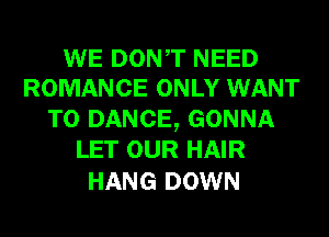 WE DONT NEED
ROMANCE ONLY WANT

TO DANCE, GONNA
LET OUR HAIR

HANG DOWN