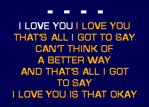 I LOVE YOU I LOVE YOU
THAT'S ALL I GOT TO SAY
CAN'T THINK OF
A BE'ITER WAY
AND THAT'S ALL I GOT
TO SAY
I LOVE YOU IS THAT OKAY