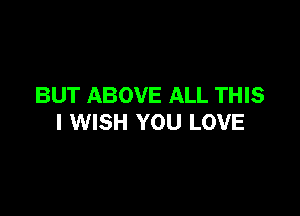 BUT ABOVE ALL THIS

I WISH YOU LOVE