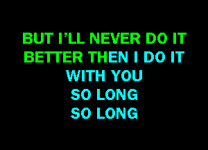 BUT VLL NEVER DO IT
BE'ITER THEN I DO IT
WITH YOU
SO LONG
SO LONG