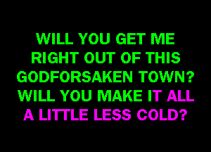 WILL YOU GET ME
RIGHT OUT OF THIS
GODFORSAKEN TOWN?
WILL YOU MAKE IT ALL
A LITTLE LESS COLD?