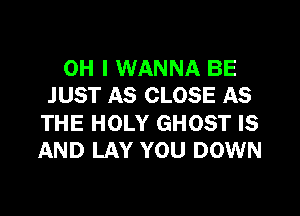 OH I WANNA BE
JUST AS CLOSE AS
THE HOLY GHOST IS
AND LAY YOU DOWN
