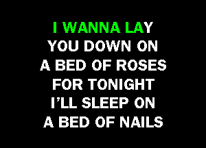 I WANNA LAY
YOU DOWN ON

A BED 0F ROSES

FOR TONIGHT
PLL SLEEP ON

A BED 0F NAILS l