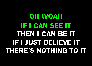 0H WOAH

IF I CAN SEE IT
THEN I CAN BE IT
IF I JUST BELIEVE IT
THEREIS NOTHING TO IT