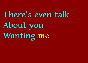 There's even talk
About you

Wanting me