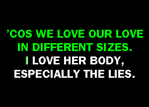 COS WE LOVE OUR LOVE
IN DIFFERENT SIZES.
I LOVE HER BODY,
ESPECIALLY THE LIES.