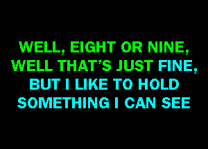 WELL, EIGHT 0R NINE,
WELL THATS JUST FINE,
BUT I LIKE TO HOLD
SOMETHING I CAN SEE