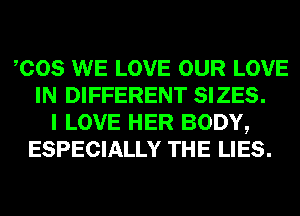 COS WE LOVE OUR LOVE
IN DIFFERENT SIZES.
I LOVE HER BODY,
ESPECIALLY THE LIES.