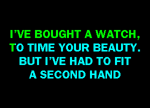 PVE BOUGHT A WATCH,
TO TIME YOUR BEAUTY.
BUT PVE HAD TO FIT
A SECOND HAND