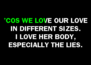 COS WE LOVE OUR LOVE
IN DIFFERENT SIZES.
I LOVE HER BODY,
ESPECIALLY THE LIES.