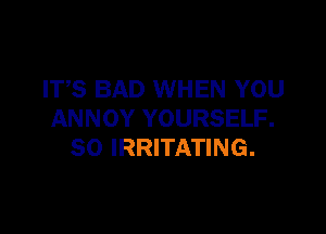 ITS BAD WHEN YOU

ANNOY YOURSELF.
SO IRRITATING.