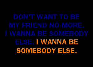 DONT WANT TO BE
MY FRIEND NO MORE.
I WANNA BE SOMEBODY
ELSE. I WANNA BE

SOMEBODY ELSE.
