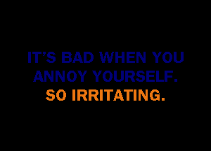 ITS BAD WHEN YOU

ANNOY YOURSELF.
SO IRRITATING.