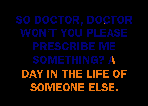 SO DOCTOR, DOCTOR
WONT YOU PLEASE
PRESCRIBE ME

SOMETHING? A
DAY IN THE LIFE OF
SOMEONE ELSE.