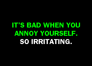 ITS BAD WHEN YOU

ANNOY YOURSELF.
SO IRRITATING.