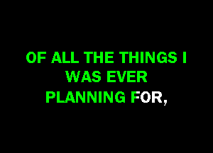 OF ALL THE THINGS I

WAS EVER
PLANNING FOR,