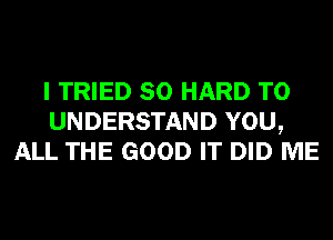 I TRIED SO HARD TO
UNDERSTAND YOU,
ALL THE GOOD IT DID ME