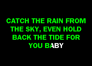 CATCH THE RAIN FROM
THE SKY, EVEN HOLD
BACK THE TIDE FOR
YOU BABY