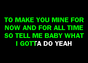 TO MAKE YOU MINE FOR

NOW AND FOR ALL TIME

80 TELL ME BABY WHAT
I GOTTA D0 YEAH