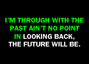 PM THROUGH WITH THE
PAST AINT N0 POINT

IN LOOKING BACK,
THE FUTURE WILL BE.