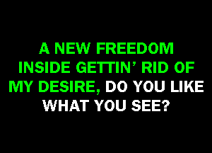 A NEW FREEDOM
INSIDE GE'ITIW RID OF
MY DESIRE, DO YOU LIKE
WHAT YOU SEE?