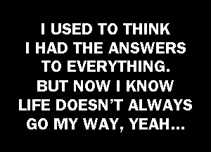 I USED TO THINK
I HAD THE ANSWERS
T0 EVERYTHING.
BUT NOW I KNOW
LIFE DOESNIT ALWAYS
GO MY WAY, YEAH...