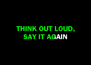 THINK OUT LOUD,

SAY IT AGAIN