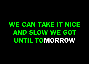 WE CAN TAKE IT NICE

AND SLOW WE GOT
UNTIL TOMORROW