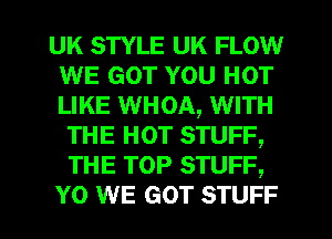 UK STYLE UK FLOW
WE GOT YOU HOT
LIKE WHOA, WITH

THE HOT STUFF,
THE TOP STUFF,
Y0 WE GOT STUFF