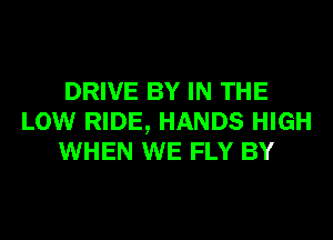 DRIVE BY IN THE
LOW RIDE, HANDS HIGH
WHEN WE FLY BY