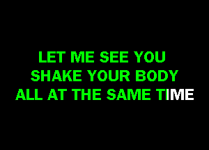 LET ME SEE YOU
SHAKE YOUR BODY
ALL AT THE SAME TIME