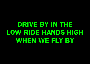 DRIVE BY IN THE
LOW RIDE HANDS HIGH
WHEN WE FLY BY
