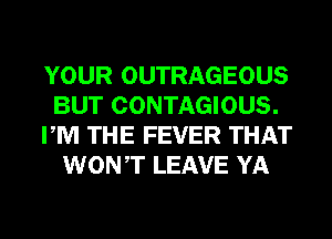 YOUR OUTRAGEOUS
BUT CONTAGIOUS.
PM THE FEVER THAT
WONT LEAVE YA