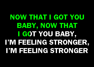 NOW THAT I GOT YOU
BABY, NOW THAT
I GOT YOU BABY,
I M FEELING STRONGER,
I M FEELING STRONGER