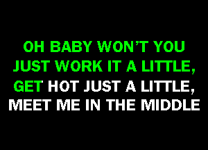 0H BABY WONT YOU
JUST WORK IT A LITTLE,

GET HOT JUST A LITTLE,
MEET ME IN THE MIDDLE