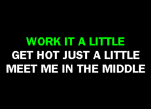 WORK IT A LITTLE
GET HOT JUST A LITTLE
MEET ME IN THE MIDDLE