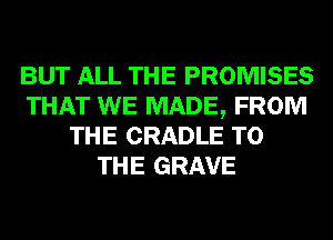 BUT ALL THE PROMISES
THAT WE MADE, FROM
THE CRADLE TO
THE GRAVE