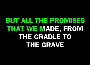 BUT ALL THE PROMISES
THAT WE MADE, FROM
THE CRADLE TO
THE GRAVE