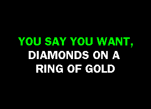 YOU SAY YOU WANT,

DIAMONDS ON A
RING OF GOLD