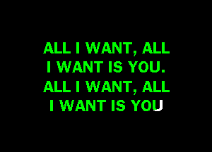 ALL I WANT, ALL
I WANT Is YOU.

ALL I WANT, ALL
I WANT Is YOU