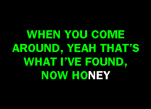 WHEN YOU COME
AROUND, YEAH THATS
WHAT PVE FOUND,
NOW HONEY