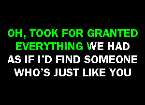 0H, TOOK FOR GRANTED
EVERYTHING WE HAD

AS IF PD FIND SOMEONE
WHO,S JUST LIKE YOU