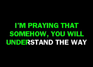 PM PRAYING THAT
SOMEHOW, YOU WILL
UNDERSTAND THE WAY