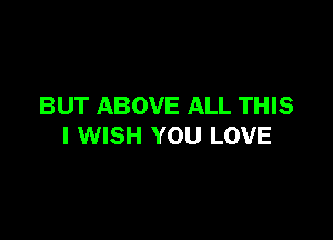 BUT ABOVE ALL THIS

I WISH YOU LOVE