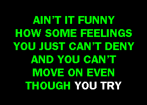 AINT IT FUNNY
HOW SOME FEELINGS
YOU JUST CANT DENY

AND YOU CANT

MOVE 0N EVEN

THOUGH YOU TRY