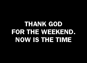 THANK GOD

FOR THE WEEKEND.
NOW IS THE TIME