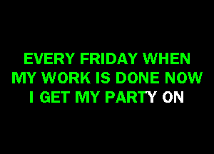 EVERY FRIDAY WHEN
MY WORK IS DONE NOW
I GET MY PARTY ON