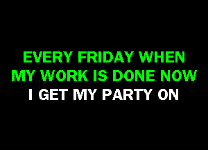 EVERY FRIDAY WHEN
MY WORK IS DONE NOW
I GET MY PARTY ON